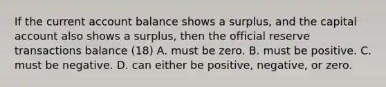 If the current account balance shows a​ surplus, and the capital account also shows a​ surplus, then the official reserve transactions balance (18) A. must be zero. B. must be positive. C. must be negative. D. can either be​ positive, negative, or zero.