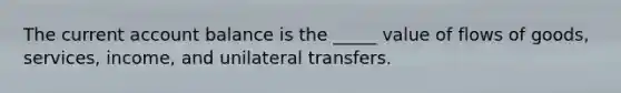 The current account balance is the _____ value of flows of goods, services, income, and unilateral transfers.