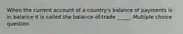 When the current account of a country's balance of payments is in balance it is called the balance-of-trade _____. Multiple choice question.