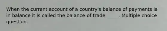 When the current account of a country's balance of payments is in balance it is called the balance-of-trade _____. Multiple choice question.