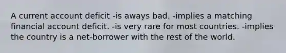 A current account deficit -is aways bad. -implies a matching financial account deficit. -is very rare for most countries. -implies the country is a net-borrower with the rest of the world.