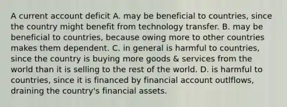 A current account deficit A. may be beneficial to​ countries, since the country might benefit from technology transfer. B. may be beneficial to​ countries, because owing more to other countries makes them dependent. C. in general is harmful to​ countries, since the country is buying more goods​ & services from the world than it is selling to the rest of the world. D. is harmful to​ countries, since it is financed by financial account​ outlflows, draining the​ country's financial assets.