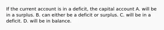 If the current account is in a​ deficit, the capital account A. will be in a surplus. B. can either be a deficit or surplus. C. will be in a deficit. D. will be in balance.