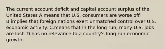 The current account deficit and capital account surplus of the United States A.means that U.S. consumers are worse off. B.implies that foreign nations exert unmatched control over U.S. economic activity. C.means that in the long run, many U.S. jobs are lost. D.has no relevance to a country's long run economic growth.