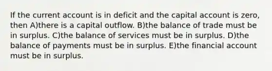 If the current account is in deficit and the capital account is zero, then A)there is a capital outflow. B)the balance of trade must be in surplus. C)the balance of services must be in surplus. D)the balance of payments must be in surplus. E)the financial account must be in surplus.