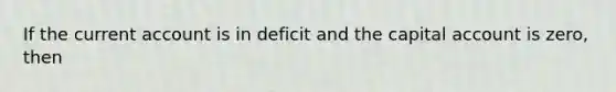 If the current account is in deficit and the capital account is zero, then