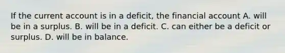 If the current account is in a​ deficit, the financial account A. will be in a surplus. B. will be in a deficit. C. can either be a deficit or surplus. D. will be in balance.