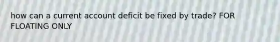 how can a current account deficit be fixed by trade? FOR FLOATING ONLY