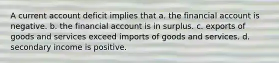 A current account deficit implies that a. the financial account is negative. b. the financial account is in surplus. c. exports of goods and services exceed imports of goods and services. d. secondary income is positive.