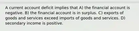 A current account deficit implies that A) the financial account is negative. B) the financial account is in surplus. C) exports of goods and services exceed imports of goods and services. D) secondary income is positive.