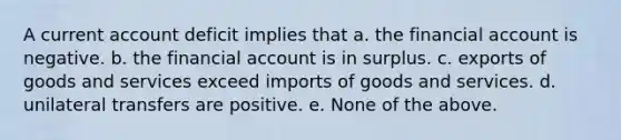 A current account deficit implies that a. the financial account is negative. b. the financial account is in surplus. c. exports of goods and services exceed imports of goods and services. d. unilateral transfers are positive. e. None of the above.