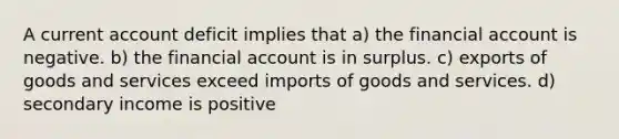 A current account deficit implies that a) the financial account is negative. b) the financial account is in surplus. c) exports of goods and services exceed imports of goods and services. d) secondary income is positive