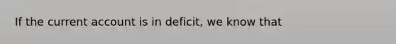 If the current account is in deficit, we know that