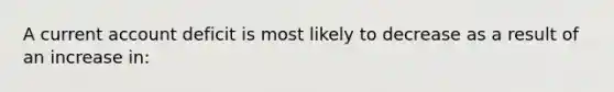 A current account deficit is most likely to decrease as a result of an increase in: