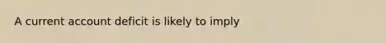 A current account deficit is likely to imply