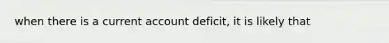 when there is a current account deficit, it is likely that