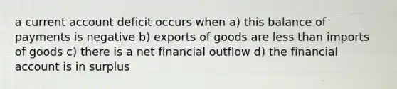 a current account deficit occurs when a) this balance of payments is negative b) exports of goods are less than imports of goods c) there is a net financial outflow d) the financial account is in surplus