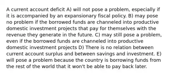 A current account deficit A) will not pose a problem, especially if it is accompanied by an expansionary fiscal policy. B) may pose no problem if the borrowed funds are channeled into productive domestic investment projects that pay for themselves with the revenue they generate in the future. C) may still pose a problem, even if the borrowed funds are channeled into productive domestic investment projects D) There is no relation between current account surplus and between savings and investment. E) will pose a problem because the country is borrowing funds from the rest of the world that it won't be able to pay back later.