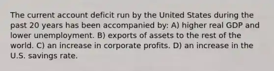 The current account deficit run by the United States during the past 20 years has been accompanied by: A) higher real GDP and lower unemployment. B) exports of assets to the rest of the world. C) an increase in corporate profits. D) an increase in the U.S. savings rate.