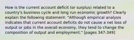 How is the current account deficit (or surplus) related to a country's business cycle and long run economic growth? Clearly explain the following statement: "Although empirical analysis indicates that current account deficits do not cause a net loss of output or jobs in the overall economy, they tend to change the composition of output and employment." [pages 347-349]