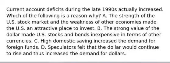 Current account deficits during the late 1990s actually increased. Which of the following is a reason why? A. The strength of the U.S. stock market and the weakness of other economies made the U.S. an attractive place to invest. B. The strong value of the dollar made U.S. stocks and bonds inexpensive in terms of other currencies. C. High domestic saving increased the demand for foreign funds. D. Speculators felt that the dollar would continue to rise and thus increased the demand for dollars.