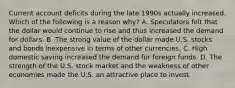 Current account deficits during the late 1990s actually increased. Which of the following is a reason​ why? A. Speculators felt that the dollar would continue to rise and thus increased the demand for dollars. B. The strong value of the dollar made U.S. stocks and bonds inexpensive in terms of other currencies. C. High domestic saving increased the demand for foreign funds. D. The strength of the U.S. stock market and the weakness of other economies made the U.S. an attractive place to invest.