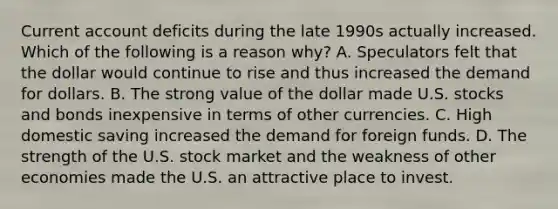 Current account deficits during the late 1990s actually increased. Which of the following is a reason​ why? A. Speculators felt that the dollar would continue to rise and thus increased the demand for dollars. B. The strong value of the dollar made U.S. stocks and bonds inexpensive in terms of other currencies. C. High domestic saving increased the demand for foreign funds. D. The strength of the U.S. stock market and the weakness of other economies made the U.S. an attractive place to invest.