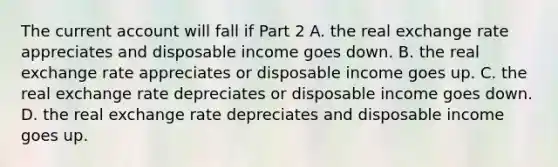 The current account will fall if Part 2 A. the real exchange rate appreciates and disposable income goes down. B. the real exchange rate appreciates or disposable income goes up. C. the real exchange rate depreciates or disposable income goes down. D. the real exchange rate depreciates and disposable income goes up.