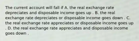 The current account will fall if A. the real exchange rate depreciates and disposable income goes up . B. the real exchange rate depreciates or disposable income goes down . C. the real exchange rate appreciates or disposable income goes up . D. the real exchange rate appreciates and disposable income goes down .