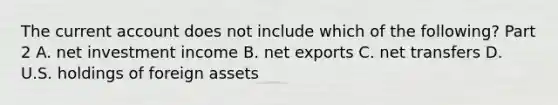 The current account does not include which of the​ following? Part 2 A. net investment income B. net exports C. net transfers D. U.S. holdings of foreign assets