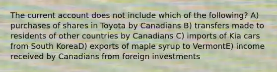 The current account does not include which of the following? A) purchases of shares in Toyota by Canadians B) transfers made to residents of other countries by Canadians C) imports of Kia cars from South KoreaD) exports of maple syrup to VermontE) income received by Canadians from foreign investments