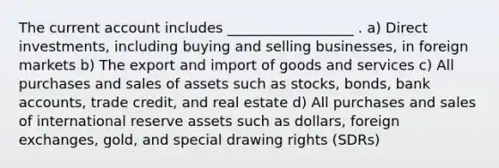 The current account includes __________________ . a) Direct investments, including buying and selling businesses, in foreign markets b) The export and import of goods and services c) All purchases and sales of assets such as stocks, bonds, bank accounts, trade credit, and real estate d) All purchases and sales of international reserve assets such as dollars, foreign exchanges, gold, and special drawing rights (SDRs)