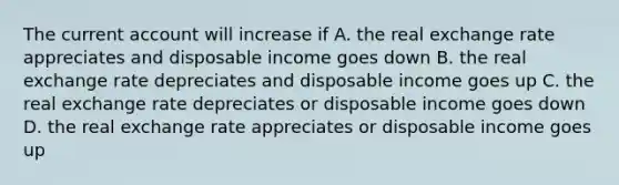 The current account will increase if A. the real exchange rate appreciates and disposable income goes down B. the real exchange rate depreciates and disposable income goes up C. the real exchange rate depreciates or disposable income goes down D. the real exchange rate appreciates or disposable income goes up