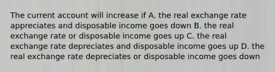 The current account will increase if A. the real exchange rate appreciates and disposable income goes down B. the real exchange rate or disposable income goes up C. the real exchange rate depreciates and disposable income goes up D. the real exchange rate depreciates or disposable income goes down