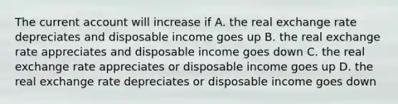 The current account will increase if A. the real exchange rate depreciates and disposable income goes up B. the real exchange rate appreciates and disposable income goes down C. the real exchange rate appreciates or disposable income goes up D. the real exchange rate depreciates or disposable income goes down