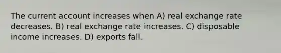 The current account increases when A) real exchange rate decreases. B) real exchange rate increases. C) disposable income increases. D) exports fall.