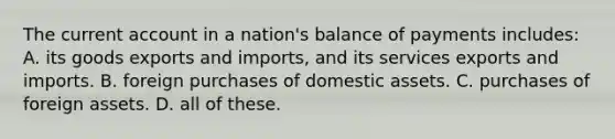 The current account in a nation's balance of payments includes: A. its goods exports and imports, and its services exports and imports. B. foreign purchases of domestic assets. C. purchases of foreign assets. D. all of these.