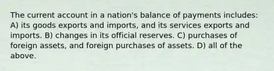 The current account in a nation's balance of payments includes: A) its goods exports and imports, and its services exports and imports. B) changes in its official reserves. C) purchases of foreign assets, and foreign purchases of assets. D) all of the above.