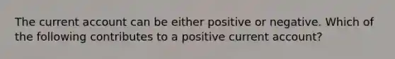 The current account can be either positive or negative. Which of the following contributes to a positive current account?