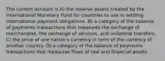 The current account is A) the reserve assets created by the International Monetary Fund for countries to use in settling international payment obligations. B) a category of the balance of payments transactions that measures the exchange of merchandise, the exchange of services, and unilateral transfers. C) the price of one nation's currency in term of the currency of another country. D) a category of the balance of payments transactions that measures flows of real and financial assets.