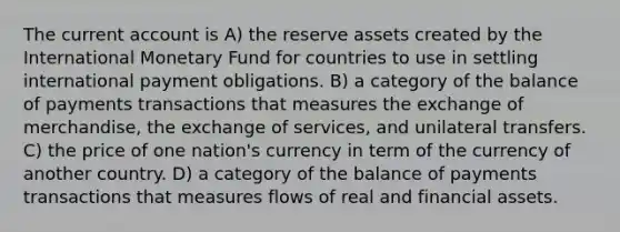 The current account is A) the reserve assets created by the International Monetary Fund for countries to use in settling international payment obligations. B) a category of the balance of payments transactions that measures the exchange of merchandise, the exchange of services, and unilateral transfers. C) the price of one nation's currency in term of the currency of another country. D) a category of the balance of payments transactions that measures flows of real and financial assets.