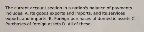 The current account section in a nation's balance of payments includes: A. Its goods exports and imports, and its services exports and imports. B. Foreign purchases of domestic assets C. Purchases of foreign assets D. All of these.