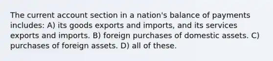 The current account section in a nation's balance of payments includes: A) its goods exports and imports, and its services exports and imports. B) foreign purchases of domestic assets. C) purchases of foreign assets. D) all of these.