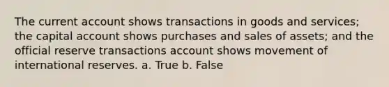 The current account shows transactions in goods and services; the capital account shows purchases and sales of assets; and the official reserve transactions account shows movement of international reserves. a. True b. False