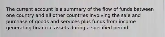 The current account is a summary of the flow of funds between one country and all other countries involving the sale and purchase of goods and services plus funds from income-generating financial assets during a specified period.