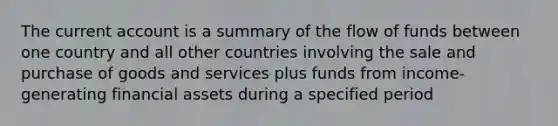 The current account is a summary of the flow of funds between one country and all other countries involving the sale and purchase of goods and services plus funds from income-generating financial assets during a specified period