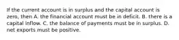 If the current account is in surplus and the capital account is​ zero, then A. the financial account must be in deficit. B. there is a capital inflow. C. the balance of payments must be in surplus. D. net exports must be positive.