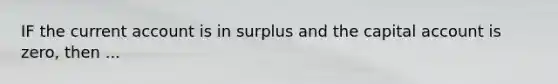 IF the current account is in surplus and the capital account is zero, then ...