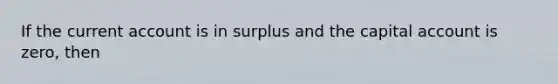 If the current account is in surplus and the capital account is zero, then