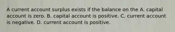 A current account surplus exists if the balance on the A. capital account is zero. B. capital account is positive. C. current account is negative. D. current account is positive.